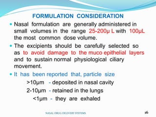 FORMULATION CONSIDERATION
 Nasal formulation are generally administered in
small volumes in the range 25-200µ L with 100µL
the most common dose volume.
 The excipients should be carefully selected so
as to avoid damage to the muco epithelial layers
and to sustain normal physiological ciliary
movement.
 It has been reported that, particle size
>10µm - deposited in nasal cavity
2-10µm - retained in the lungs
<1µm - they are exhaled
NASAL DRUG DELIVERY SYSTEMS 16
 
