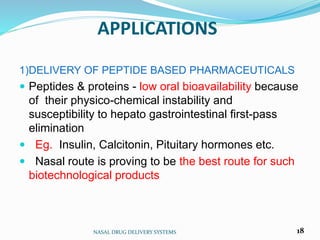 APPLICATIONS
NASAL DRUG DELIVERY SYSTEMS 18
1)DELIVERY OF PEPTIDE BASED PHARMACEUTICALS
 Peptides & proteins - low oral bioavailability because
of their physico-chemical instability and
susceptibility to hepato gastrointestinal first-pass
elimination
 Eg. Insulin, Calcitonin, Pituitary hormones etc.
 Nasal route is proving to be the best route for such
biotechnological products
 