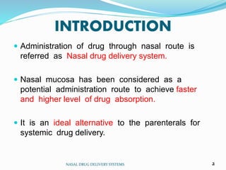 INTRODUCTION
 Administration of drug through nasal route is
referred as Nasal drug delivery system.
 Nasal mucosa has been considered as a
potential administration route to achieve faster
and higher level of drug absorption.
 It is an ideal alternative to the parenterals for
systemic drug delivery.
NASAL DRUG DELIVERY SYSTEMS 2
 