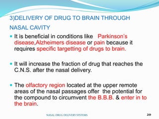3)DELIVERY OF DRUG TO BRAIN THROUGH
NASAL CAVITY
 It is beneficial in conditions like Parkinson’s
disease,Alzheimers disease or pain because it
requires specific targetting of drugs to brain.
 It will increase the fraction of drug that reaches the
C.N.S. after the nasal delivery.
 The olfactory region located at the upper remote
areas of the nasal passages offer the potential for
the compound to circumvent the B.B.B. & enter in to
the brain.
NASAL DRUG DELIVERY SYSTEMS 20
 