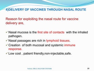 4)DELIVERY OF VACCINES THROUGH NASAL ROUTE
Reason for exploiting the nasal route for vaccine
delivery are,
 Nasal mucosa is the first site of contacts with the inhaled
pathogen.
 Nasal passages are rich in lymphoid tissues.
 Creation of both mucosal and systemic immune
response.
 Low cost , patient friendly,non-injectable,safe.
NASAL DRUG DELIVERY SYSTEMS 21
 