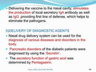  Delivering the vaccine to the nasal cavity, stimulates
the production of local secretory IgA antibody as well
as IgG ,providing first line of defense, which helps to
eliminate the pathogens.
5)DELIVERY OF DIAGNOSTIC AGENTS
 Nasal drug delivery system can be used for the
diagnosis of various diseases and disorders in the
body.
 Pancreatic disorders of the diabetic patients were
diagnosed by using the ‘Secretin’.
 The secretory function of gastric acid was
determined by Pentagastrin.
NASAL DRUG DELIVERY SYSTEMS 22
 
