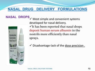 NASAL DRUG DELIVERY SYSTEMS 23
NASAL DRUG DELIVERY FORMULATIONS
NASAL DROPS
 Most simple and convenient systems
developed for nasal delivery.
It has been reported that nasal drops
deposit human serum albumin in the
nostrils more efficiently than nasal
sprays.
 Disadvantage-lack of the dose precision .
 