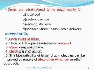  Drugs are administered to the nasal cavity for
a) localised
b)systemic action
c)vaccine delivery
d)possible direct nose - brain delivery.
ADVANTAGES
NASAL DRUG DELIVERY SYSTEMS 3
1. A non invasive route.
2. Hepatic first – pass metabolism is absent.
3. Rapid drug absorption.
4. Quick onset of action.
5. The bioavailability of larger drug molecules can be
improved by means of absorption enhancer or other
approach.
 