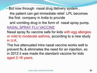 But now through nasal drug delivery system ,
the patient can get immediate relief .LPL becomes
the first company in India to provide
anti vomiting drug in the form of nasal spray pump.
NASAL SPRAY FLU VACCINE
Nasal spray flu vaccine safe for kids with egg allergies
or mild to moderate asthma, according to a new study
in U.K.
The live attenuated intra nasal vaccine works well to
prevent flu & eliminates the need for an injection, so
in 2012 it was made the standard vaccine for kids
aged 2-16 years.
NASAL DRUG DELIVERY SYSTEMS 30
 