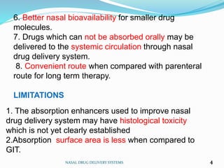 6. Better nasal bioavailability for smaller drug
molecules.
7. Drugs which can not be absorbed orally may be
delivered to the systemic circulation through nasal
drug delivery system.
8. Convenient route when compared with parenteral
route for long term therapy.
LIMITATIONS
NASAL DRUG DELIVERY SYSTEMS 4
1. The absorption enhancers used to improve nasal
drug delivery system may have histological toxicity
which is not yet clearly established
2.Absorption surface area is less when compared to
GIT.
 