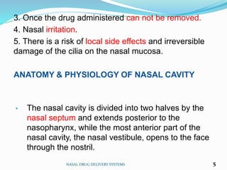 3. Once the drug administered can not be removed.
4. Nasal irritation.
5. There is a risk of local side effects and irreversible
damage of the cilia on the nasal mucosa.
ANATOMY & PHYSIOLOGY OF NASAL CAVITY
NASAL DRUG DELIVERY SYSTEMS 5
• The nasal cavity is divided into two halves by the
nasal septum and extends posterior to the
nasopharynx, while the most anterior part of the
nasal cavity, the nasal vestibule, opens to the face
through the nostril.
 
