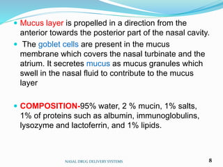  Mucus layer is propelled in a direction from the
anterior towards the posterior part of the nasal cavity.
 The goblet cells are present in the mucus
membrane which covers the nasal turbinate and the
atrium. It secretes mucus as mucus granules which
swell in the nasal fluid to contribute to the mucus
layer
 COMPOSITION-95% water, 2 % mucin, 1% salts,
1% of proteins such as albumin, immunoglobulins,
lysozyme and lactoferrin, and 1% lipids.
NASAL DRUG DELIVERY SYSTEMS 8
 