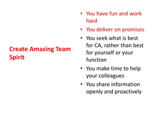 Create Amazing Team SpiritYou have fun and work hardYou deliver on promisesYou seek what is best for CA, rather than best for yourself or your functionYou make time to help your colleaguesYou share information openly and proactively