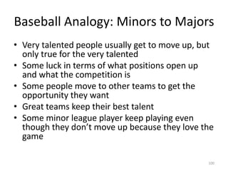 Baseball Analogy: Minors to MajorsVery talented people usually get to move up, but only true for the very talentedSome luck in terms of what positions open up and what the competition isSome people move to other teams to get the opportunity they wantGreat teams keep their best talentSome minor league player keep playing even though they don’t move up because they love the game100