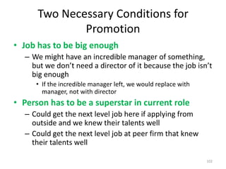 Two Necessary Conditions for PromotionJob has to be big enoughWe might have an incredible manager of something, but we don’t need a director of it because the job isn’t big enoughIf the incredible manager left, we would replace with manager, not with directorPerson has to be a superstar in current roleCould get the next level job here if applying from outside and we knew their talents wellCould get the next level job at peer firm that knew their talents well102