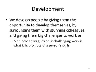 DevelopmentWe develop people by giving them the opportunity to develop themselves, by surrounding them with stunning colleagues and giving them big challenges to work onMediocre colleagues or unchallenging work is what kills progress of a person’s skills104