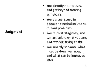 You identify root causes, and get beyond treating symptomsYou pursue issues to discover practical solutions to hard problemsYou think strategically, and can articulate what you are, and are not, trying to doYou smartly separate what must be done well now, and what can be improved laterJudgment11