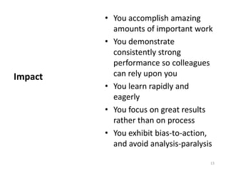 You accomplish amazing amounts of important workYou demonstrate consistently strong performance so colleagues can rely upon youYou learn rapidly and eagerlyYou focus on great results rather than on processYou exhibit bias-to-action, and avoid analysis-paralysisImpact13