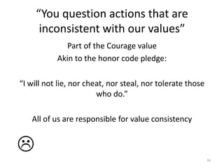 “You question actions that are inconsistent with our values”Part of the Courage valueAkin to the honor code pledge:“I will not lie, nor cheat, nor steal, nor tolerate those who do.”All of us are responsible for value consistency16