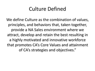 Culture DefinedWe define Culture as the combination of values, principles, and behaviors that, taken together, provide a NA Sales environment where we attract, develop and retain the best resulting in a highly motivated and innovative workforce that promotes CA’s Core Values and attainment of CA’s strategies and objectives.”