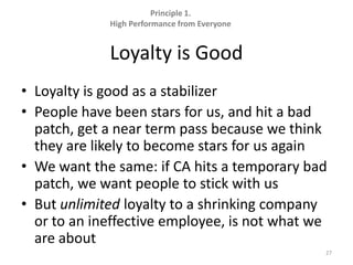 Principle 1.  High Performance from EveryoneLoyalty is GoodLoyalty is good as a stabilizerPeople have been stars for us, and hit a bad patch, get a near term pass because we think they are likely to become stars for us againWe want the same: if CA hits a temporary bad patch, we want people to stick with usBut unlimited loyalty to a shrinking company or to an ineffective employee, is not what we are about27