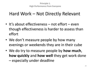 Principle 1.  High Performance from EveryoneHard Work – Not Directly Relevant	It’s about effectiveness – not effort – even though effectiveness is harder to assess than effortWe don’t measure people by how many evenings or weekends they are in their cubeWe do try to measure people by how much, how quickly and how well they get work done – especially under deadline28