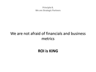 Principle 8.   We are Strategic Partners We are not afraid of financials and business metricsROI is KING
