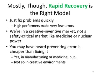 Mostly, Though, Rapid Recovery is the Right ModelJust fix problems quicklyHigh performers make very few errorsWe’re in a creative-inventive market, not a safety-critical market like medicine or nuclear powerYou may have heard preventing error is cheaper than fixing itYes, in manufacturing or medicine, but…Not so in creative environments73