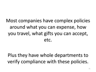 Most companies have complex policies around what you can expense, how you travel, what gifts you can accept, etc.Plus they have whole departments to verify compliance with these policies.75