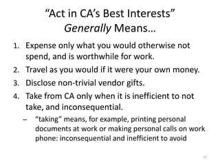 “Act in CA’s Best Interests”Generally Means…Expense only what you would otherwise not spend, and is worthwhile for work.Travel as you would if it were your own money.Disclose non-trivial vendor gifts.Take from CA only when it is inefficient to not take, and inconsequential.“taking” means, for example, printing personal documents at work or making personal calls on work phone: inconsequential and inefficient to avoid77