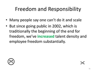 Freedom and ResponsibilityMany people say one can’t do it and scaleBut since going public in 2002, which is traditionally the beginning of the end for freedom, we’ve increased talent density and employee freedom substantially.78  