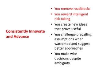 Consistently Innovate and AdvanceYou remove roadblocksYou reward intelligent risk takingYou create new ideas that prove usefulYou challenge prevailing assumptions when warranted and suggest better approachesYou make wise decisions despite ambiguity