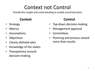 Context not ControlProvide the insight and understanding to enable sound decisionsContextStrategyMetricsAssumptionsObjectivesClearly-defined rolesKnowledge of the stakesTransparency around decision-making	ControlTop-down decision-makingManagement approvalCommitteesPlanning and process valued more than results82