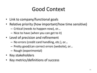 Good ContextLink to company/functional goalsRelative priority (how important/how time sensitive)Critical (needs to happen now), or…Nice to have (when you can get to it)Level of precision and refinementNo errors (credit card handling, etc.), or…Pretty good/can correct errors (website), or…Rough (experimental)Key stakeholdersKey metrics/definitions of success86
