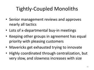 Tightly-Coupled MonolithsSenior management reviews and approves nearly all tacticsLots of x-departmental buy-in meetingsKeeping other groups in agreement has equal priority with pleasing customersMavericks get exhausted trying to innovateHighly coordinated through centralization, but very slow, and slowness increases with size90