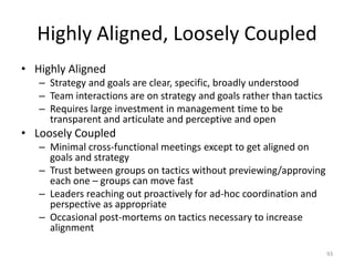 Highly Aligned, Loosely CoupledHighly AlignedStrategy and goals are clear, specific, broadly understoodTeam interactions are on strategy and goals rather than tacticsRequires large investment in management time to be transparent and articulate and perceptive and openLoosely CoupledMinimal cross-functional meetings except to get aligned on goals and strategyTrust between groups on tactics without previewing/approving each one – groups can move fastLeaders reaching out proactively for ad-hoc coordination and perspective as appropriateOccasional post-mortems on tactics necessary to increase alignment93