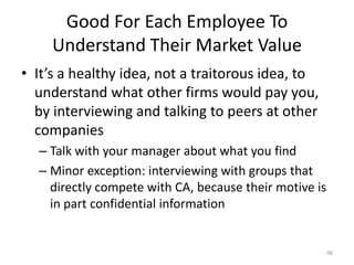 Good For Each Employee To Understand Their Market ValueIt’s a healthy idea, not a traitorous idea, to understand what other firms would pay you, by interviewing and talking to peers at other companiesTalk with your manager about what you findMinor exception: interviewing with groups that directly compete with CA, because their motive is in part confidential information 98