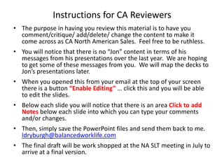 Instructions for CA Reviewers The purpose in having you review this material is to have you comment/critique/ add/delete/ change the content to make it come across as CA North American Sales.  Feel free to be ruthless.  You will notice that there is no “Jon” content in terms of his messages from his presentations over the last year.  We are hoping to get some of these messages from you.  We will map the decks to Jon’s presentations later.   When you opened this from your email at the top of your screen there is a button “Enable Editing” … click this and you will be able to edit the slides. Below each slide you will notice that there is an area Click to add Notes below each slide into which you can type your comments and/or changes. Then, simply save the PowerPoint files and send them back to me. ldryburgh@balancedworklife.com The final draft will be work shopped at the NA SLT meeting in July to arrive at a final version.  