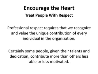 Encourage the HeartTreat People With RespectProfessional respect requires that we recognize and value the unique contribution of every individual in the organization. Certainly some people, given their talents and dedication, contribute more than others less able or less motivated. 