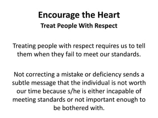 Encourage the HeartTreat People With RespectTreating people with respect requires us to tell them when they fail to meet our standards. Not correcting a mistake or deficiency sends a subtle message that the individual is not worth our time because s/he is either incapable of meeting standards or not important enough to be bothered with.