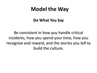 Do What You SayBe consistent in how you handle critical incidents, how you spend your time, how you recognize and reward, and the stories you tell to build the culture.Model the Way