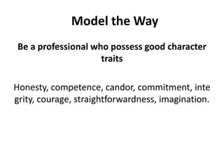 Be a professional who possess good character traits Honesty, competence, candor, commitment, integrity, courage, straightforwardness, imagination. Model the Way