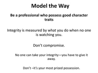 Model the WayBe a professional who possess good character traits Integrity is measured by what you do when no one is watching you. Don’t compromise.No one can take your integrity—you have to give it away. Don’t –it’s your most prized possession.