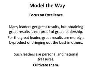 Model the WayFocus on ExcellenceMany leaders get great results, but obtaining great results is not proof of great leadership. For the great leader, great results are merely a byproduct of bringing out the best in others. Such leaders are personal and national treasures. Cultivate them. 