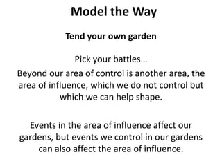 Model the WayTend your own gardenPick your battles… Beyond our area of control is another area, the area of influence, which we do not control but which we can help shape. Events in the area of influence affect our gardens, but events we control in our gardens can also affect the area of influence.