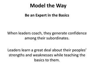 Model the WayBe an Expert in the BasicsWhen leaders coach, they generate confidence among their subordinates. Leaders learn a great deal about their peoples’ strengths and weaknesses while teaching the basics to them. 