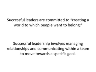 Successful leaders are committed to “creating a world to which people want to belong.” Successful leadership involves managing relationships and communicating within a team to move towards a specific goal.