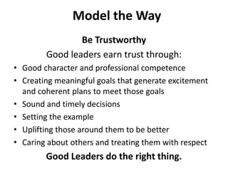 Model the WayBe TrustworthyGood leaders earn trust through:Good character and professional competence Creating meaningful goals that generate excitement and coherent plans to meet those goals Sound and timely decisions Setting the exampleUplifting those around them to be betterCaring about others and treating them with respect Good Leaders do the right thing.
