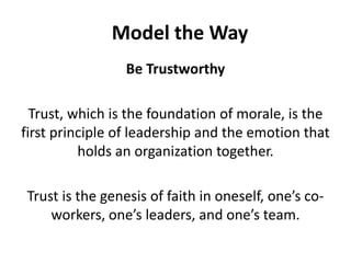 Model the WayBe TrustworthyTrust, which is the foundation of morale, is the first principle of leadership and the emotion that holds an organization together. Trust is the genesis of faith in oneself, one’s co-workers, one’s leaders, and one’s team.