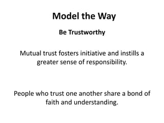 Model the WayBe TrustworthyMutual trust fosters initiative and instills a greater sense of responsibility. People who trust one another share a bond of faith and understanding. 