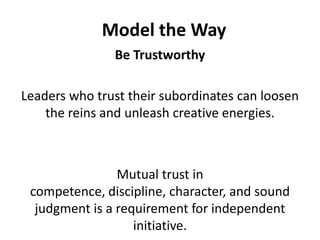Model the WayBe TrustworthyLeaders who trust their subordinates can loosen the reins and unleash creative energies. Mutual trust in competence, discipline, character, and sound judgment is a requirement for independent initiative.