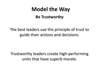 Model the WayBe TrustworthyThe best leaders use the principle of trust to guide their actions and decisions. Trustworthy leaders create high-performing units that have superb morale.