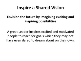 Inspire a Shared VisionEnvision the future by imagining exciting and inspiring possibilitiesA great Leader inspires excited and motivated people to reach for goals which they may not have even dared to dream about on their own.