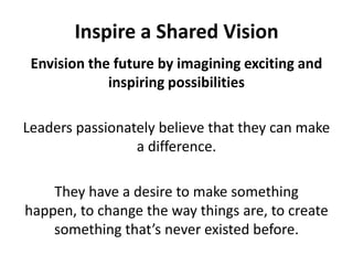 Inspire a Shared VisionEnvision the future by imagining exciting and inspiring possibilitiesLeaders passionately believe that they can make a difference. They have a desire to make something happen, to change the way things are, to create something that’s never existed before. 